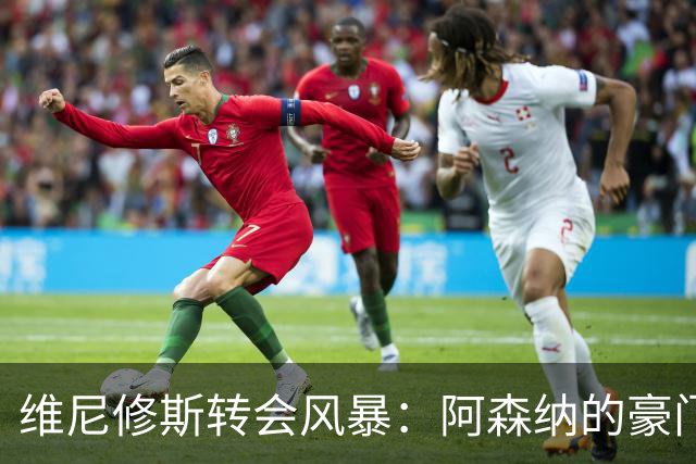 维尼修斯转会风暴：阿森纳的豪门野心与皇马的战术困局！